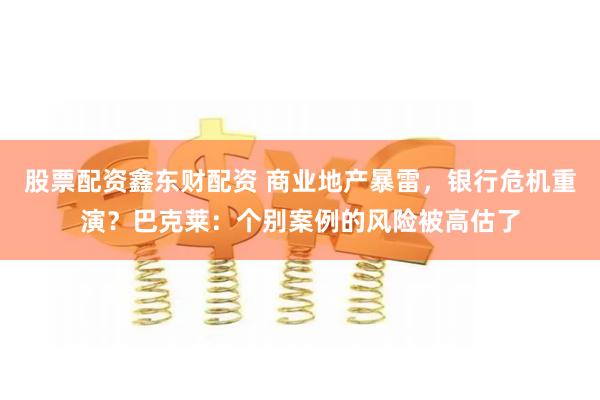 股票配资鑫东财配资 商业地产暴雷，银行危机重演？巴克莱：个别案例的风险被高估了