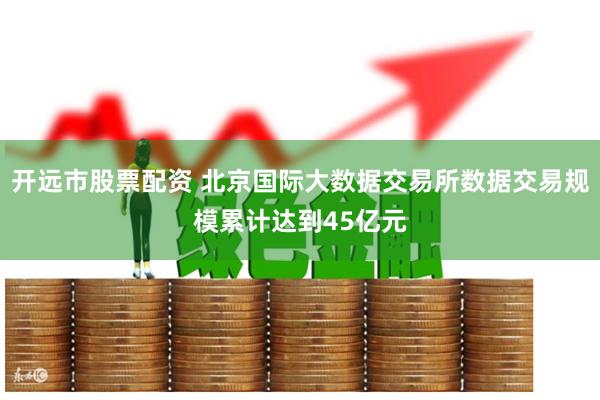 开远市股票配资 北京国际大数据交易所数据交易规模累计达到45亿元