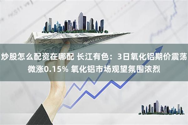 炒股怎么配资在哪配 长江有色：3日氧化铝期价震荡微涨0.15% 氧化铝市场观望氛围浓烈
