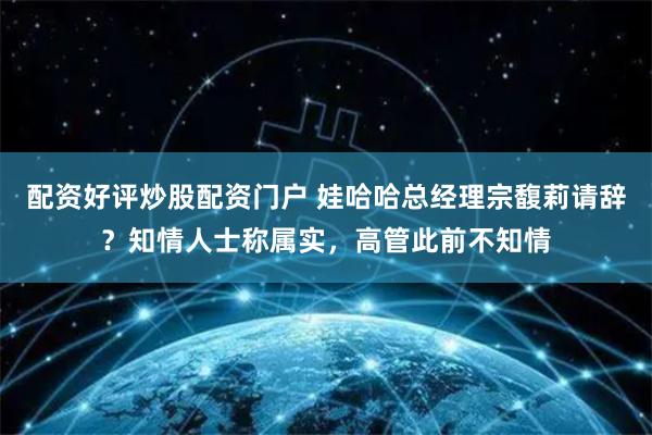 配资好评炒股配资门户 娃哈哈总经理宗馥莉请辞？知情人士称属实，高管此前不知情