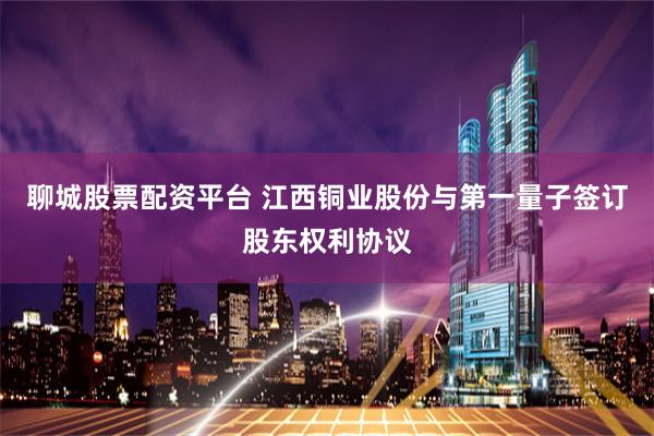 聊城股票配资平台 江西铜业股份与第一量子签订股东权利协议