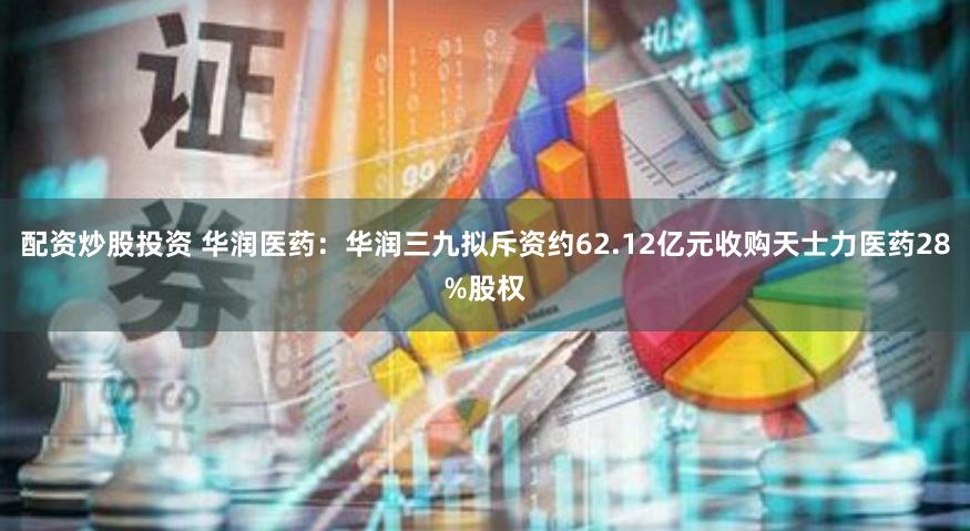 配资炒股投资 华润医药：华润三九拟斥资约62.12亿元收购天士力医药28%股权