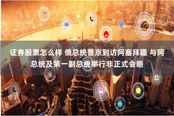 证券股票怎么样 俄总统普京到访阿塞拜疆 与阿总统及第一副总统举行非正式会晤