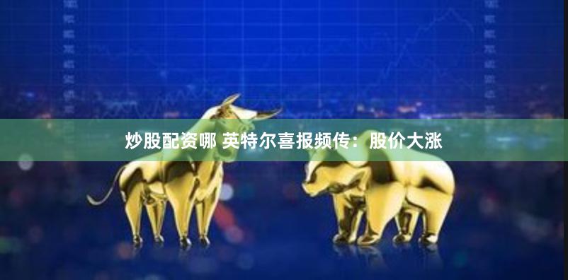 炒股配资哪 英特尔喜报频传：股价大涨