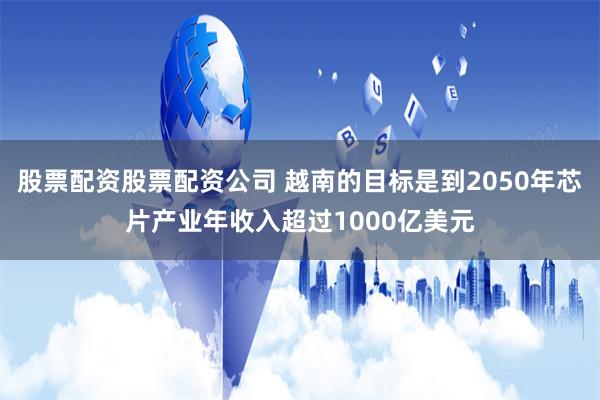股票配资股票配资公司 越南的目标是到2050年芯片产业年收入超过1000亿美元