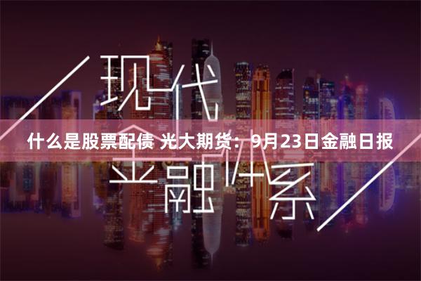 什么是股票配债 光大期货：9月23日金融日报