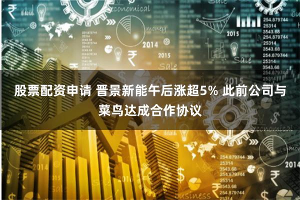 股票配资申请 晋景新能午后涨超5% 此前公司与菜鸟达成合作协议