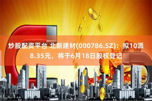 炒股配资平台 北新建材(000786.SZ)：拟10派8.35元，将于6月18日股权登记