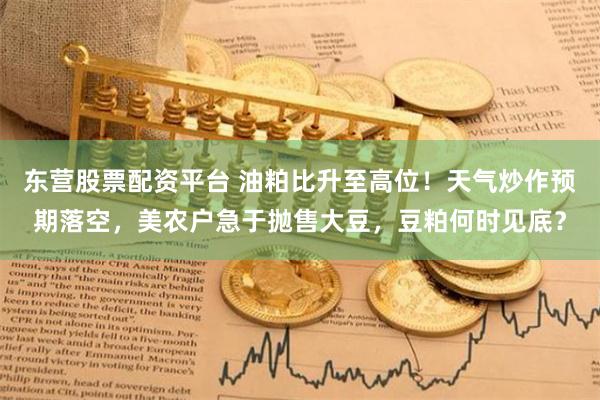 东营股票配资平台 油粕比升至高位！天气炒作预期落空，美农户急于抛售大豆，豆粕何时见底？