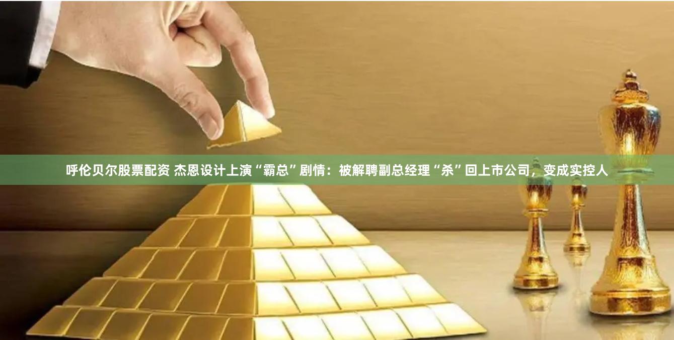 呼伦贝尔股票配资 杰恩设计上演“霸总”剧情：被解聘副总经理“杀”回上市公司，变成实控人