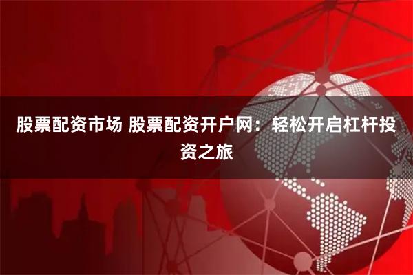 股票配资市场 股票配资开户网：轻松开启杠杆投资之旅