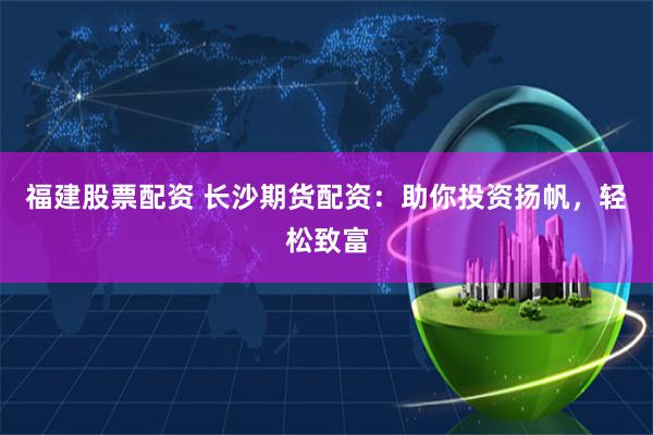 福建股票配资 长沙期货配资：助你投资扬帆，轻松致富