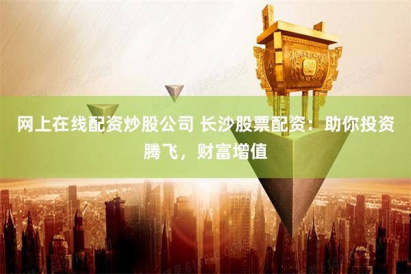 网上在线配资炒股公司 长沙股票配资：助你投资腾飞，财富增值