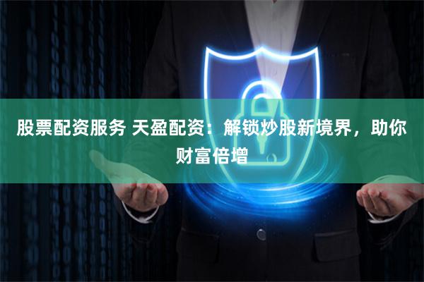 股票配资服务 天盈配资：解锁炒股新境界，助你财富倍增