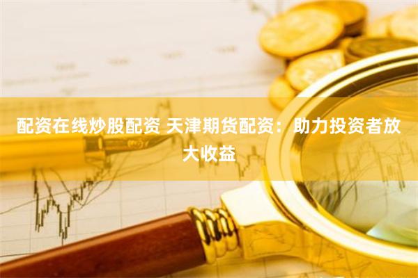 配资在线炒股配资 天津期货配资：助力投资者放大收益
