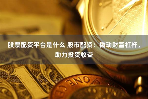 股票配资平台是什么 股市配资：撬动财富杠杆，助力投资收益