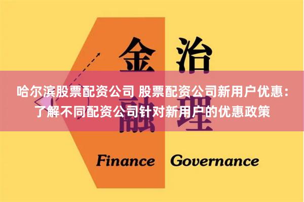 哈尔滨股票配资公司 股票配资公司新用户优惠：了解不同配资公司针对新用户的优惠政策