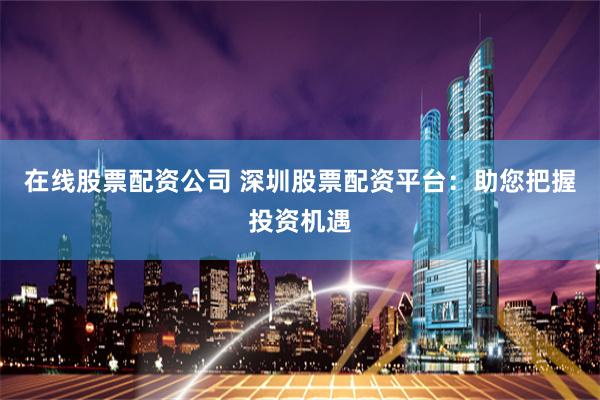 在线股票配资公司 深圳股票配资平台：助您把握投资机遇