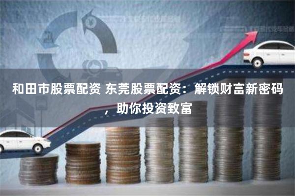 和田市股票配资 东莞股票配资：解锁财富新密码，助你投资致富