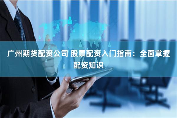 广州期货配资公司 股票配资入门指南：全面掌握配资知识
