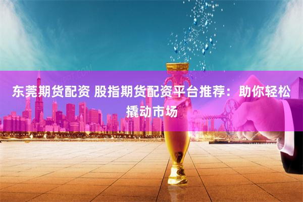 东莞期货配资 股指期货配资平台推荐：助你轻松撬动市场