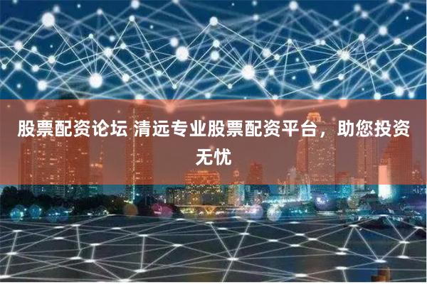 股票配资论坛 清远专业股票配资平台，助您投资无忧