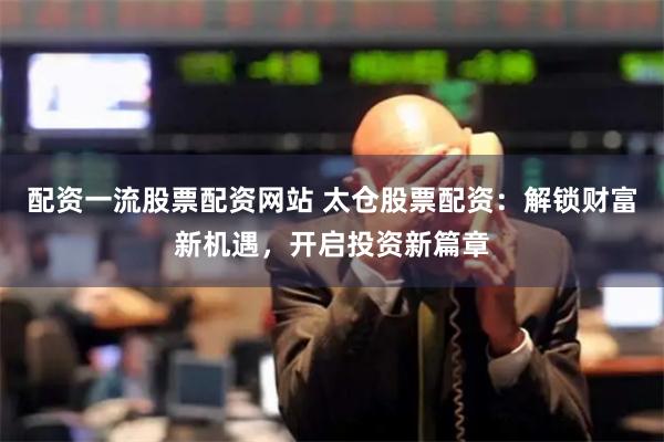 配资一流股票配资网站 太仓股票配资：解锁财富新机遇，开启投资新篇章