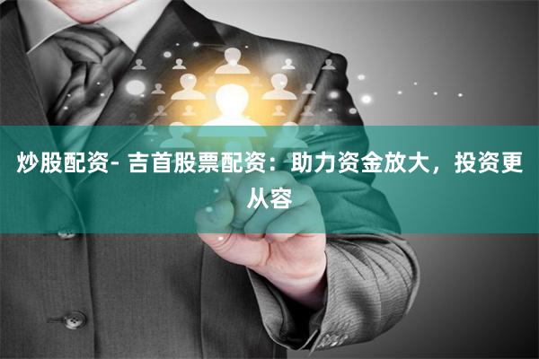 炒股配资- 吉首股票配资：助力资金放大，投资更从容