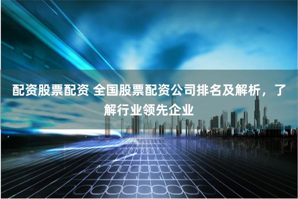 配资股票配资 全国股票配资公司排名及解析，了解行业领先企业