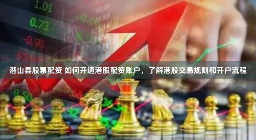 潜山县股票配资 如何开通港股配资账户，了解港股交易规则和开户流程