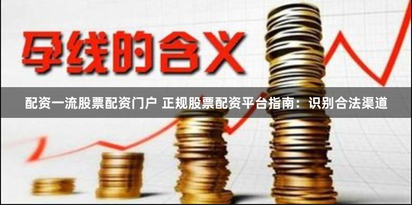 配资一流股票配资门户 正规股票配资平台指南：识别合法渠道