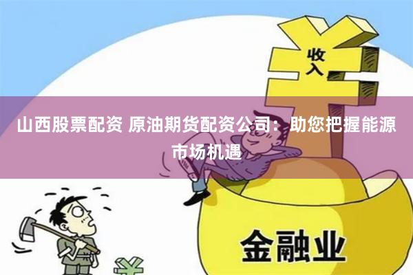 山西股票配资 原油期货配资公司：助您把握能源市场机遇