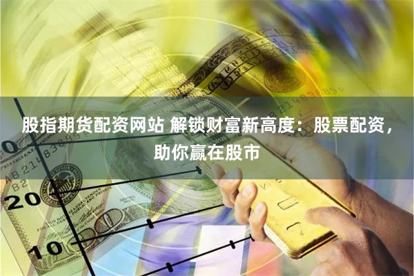 股指期货配资网站 解锁财富新高度：股票配资，助你赢在股市