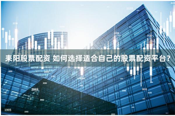 耒阳股票配资 如何选择适合自己的股票配资平台？