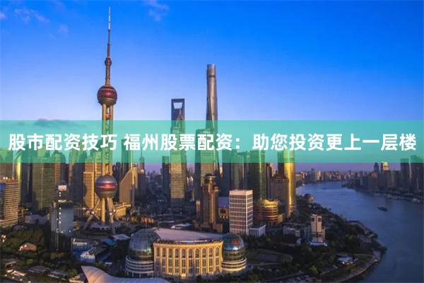 股市配资技巧 福州股票配资：助您投资更上一层楼