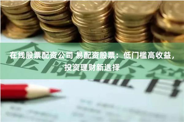 在线股票配资公司 易配资股票：低门槛高收益，投资理财新选择