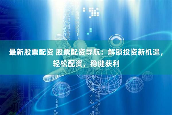 最新股票配资 股票配资导航：解锁投资新机遇，轻松配资，稳健获利